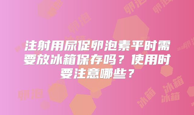 注射用尿促卵泡素平时需要放冰箱保存吗？使用时要注意哪些？