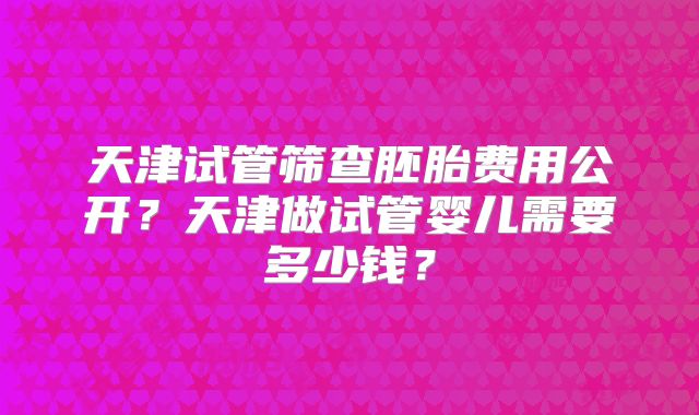 天津试管筛查胚胎费用公开?天津做试管婴儿需要多少钱?