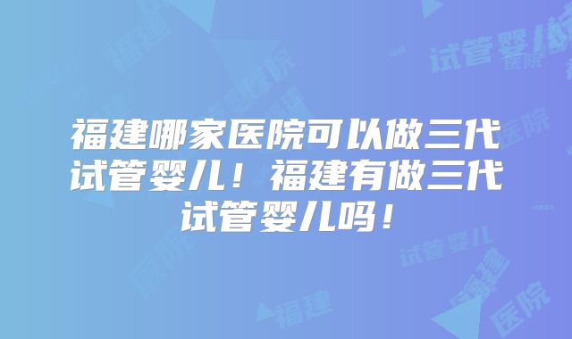 福建哪家医院可以做三代试管婴儿！福建有做三代试管婴儿吗！