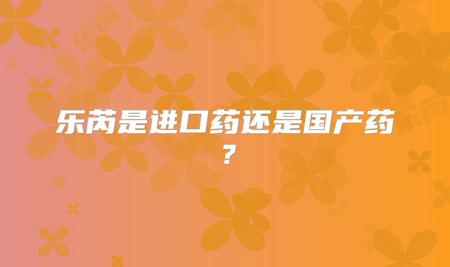 乐芮是进口药还是国产药？