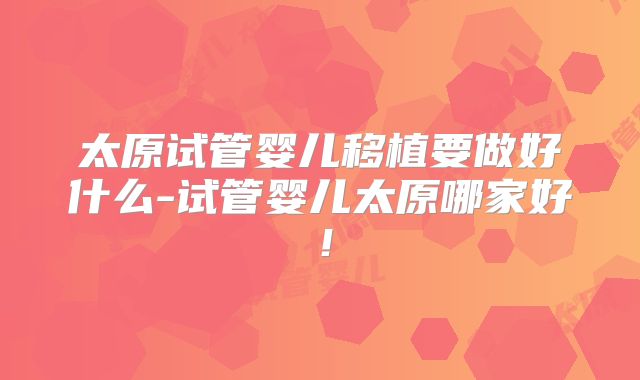 太原试管婴儿移植要做好什么-试管婴儿太原哪家好!