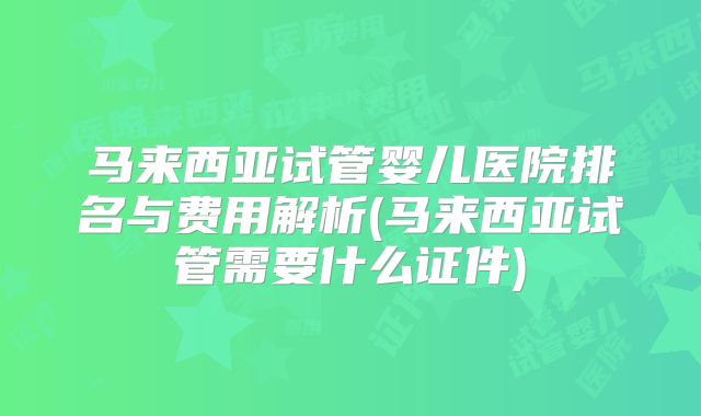 马来西亚试管婴儿医院排名与费用解析(马来西亚试管需要什么证件)