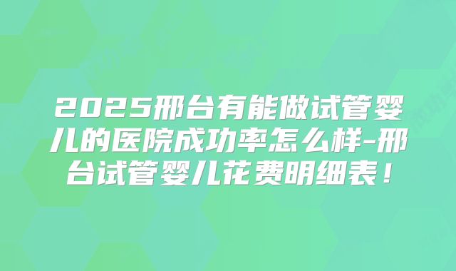 2025邢台有能做试管婴儿的医院成功率怎么样-邢台试管婴儿花费明细表!