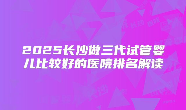 2025长沙做三代试管婴儿比较好的医院排名解读