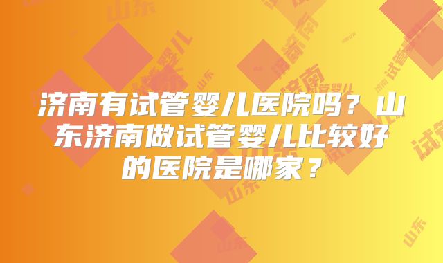 济南有试管婴儿医院吗?山东济南做试管婴儿比较好的医院是哪家?