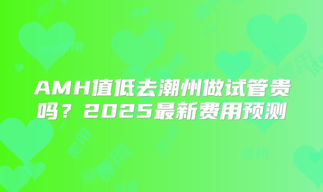 AMH值低去潮州做试管贵吗?2025最新费用预测