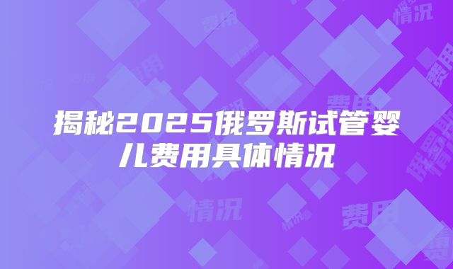 揭秘2025俄罗斯试管婴儿费用具体情况