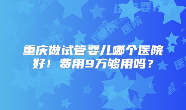 重庆做试管婴儿哪个医院好！费用9万够用吗？