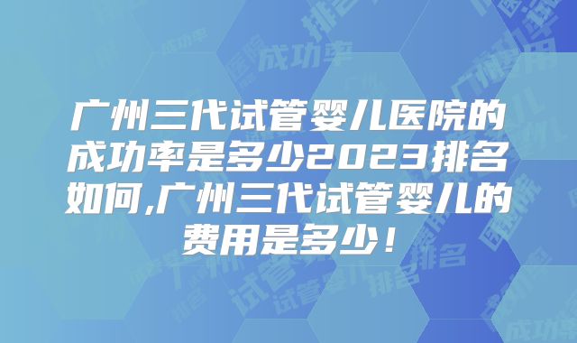 广州三代试管婴儿医院的成功率是多少2023排名如何,广州三代试管婴儿的费用是多少！