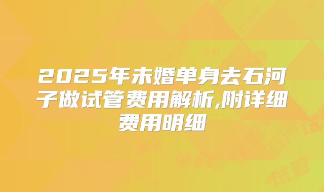 2025年未婚单身去石河子做试管费用解析,附详细费用明细