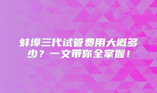 蚌埠三代试管费用大概多少?一文带你全掌握!
