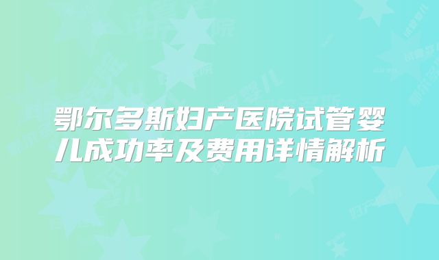 鄂尔多斯妇产医院试管婴儿成功率及费用详情解析