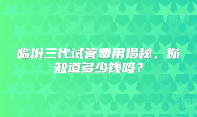 临汾三代试管费用揭秘，你知道多少钱吗？