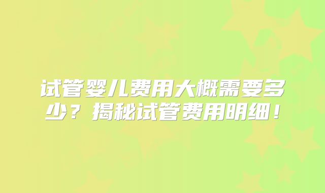 试管婴儿费用大概需要多少?揭秘试管费用明细!