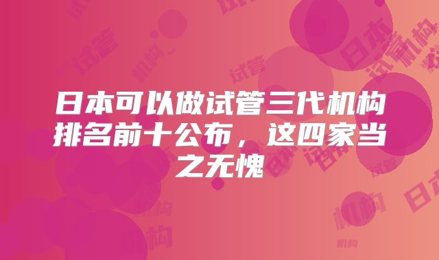 日本可以做试管三代机构排名前十公布,这四家当之无愧