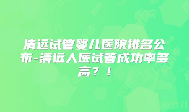 清远试管婴儿医院排名公布-清远人医试管成功率多高？！
