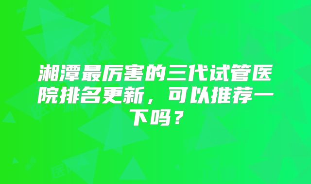 湘潭最厉害的三代试管医院排名更新，可以推荐一下吗？