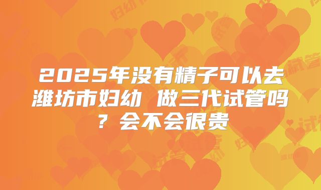 2025年没有精子可以去潍坊市妇幼 做三代试管吗?会不会很贵