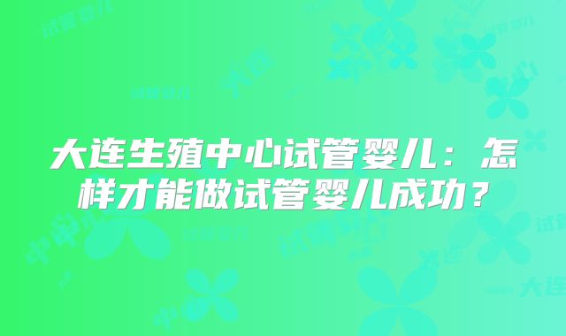 大连生殖中心试管婴儿：怎样才能做试管婴儿成功？