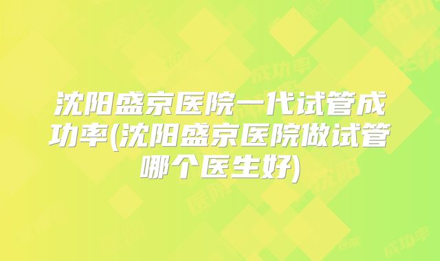 沈阳盛京医院一代试管成功率(沈阳盛京医院做试管哪个医生好)