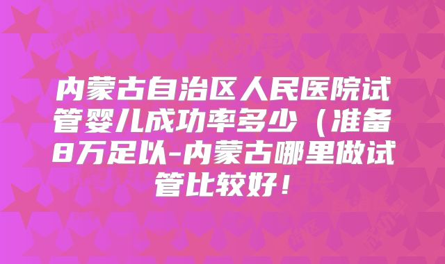 内蒙古自治区人民医院试管婴儿成功率多少(准备8万足以-内蒙古哪里做试管比较好!