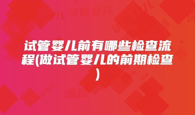试管婴儿前有哪些检查流程(做试管婴儿的前期检查)