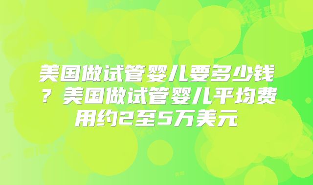美国做试管婴儿要多少钱?美国做试管婴儿平均费用约2至5万美元