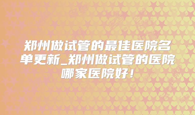 郑州做试管的最佳医院名单更新_郑州做试管的医院哪家医院好！