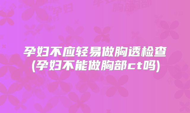 孕妇不应轻易做胸透检查(孕妇不能做胸部ct吗)