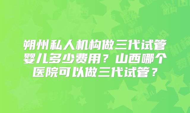朔州私人机构做三代试管婴儿多少费用?山西哪个医院可以做三代试管?