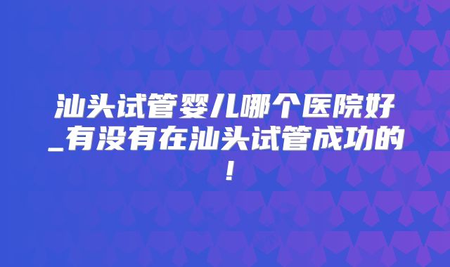 汕头试管婴儿哪个医院好_有没有在汕头试管成功的！