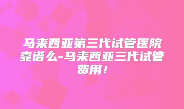 马来西亚第三代试管医院靠谱么-马来西亚三代试管费用！