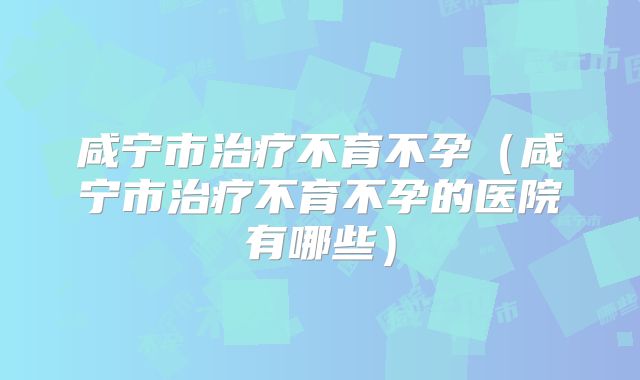 咸宁市治疗不育不孕(咸宁市治疗不育不孕的医院有哪些)