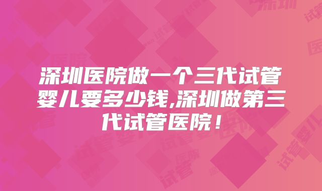 深圳医院做一个三代试管婴儿要多少钱,深圳做第三代试管医院!