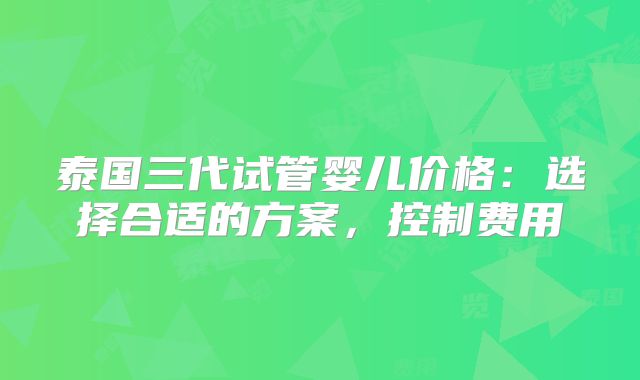 泰国三代试管婴儿价格：选择合适的方案，控制费用