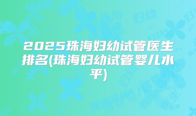 2025珠海妇幼试管医生排名(珠海妇幼试管婴儿水平)