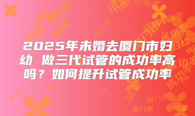 2025年未婚去厦门市妇幼 做三代试管的成功率高吗？如何提升试管成功率