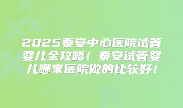 2025泰安中心医院试管婴儿全攻略！泰安试管婴儿哪家医院做的比较好！