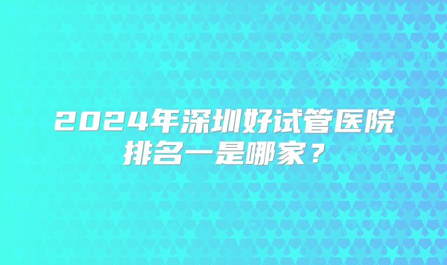 2024年深圳好试管医院排名一是哪家?