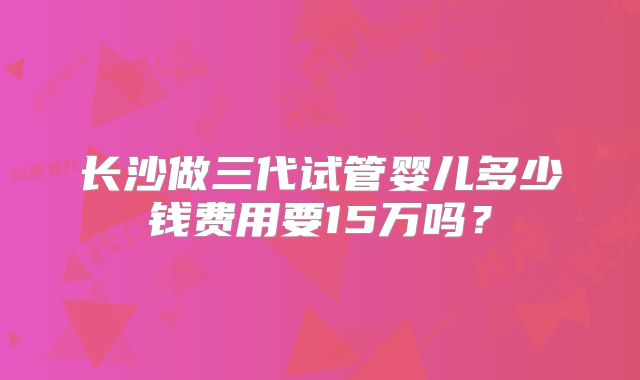 长沙做三代试管婴儿多少钱费用要15万吗？