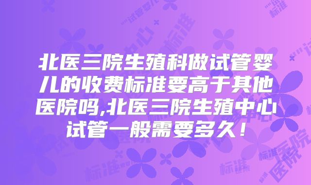 北医三院生殖科做试管婴儿的收费标准要高于其他医院吗,北医三院生殖中心试管一般需要多久!