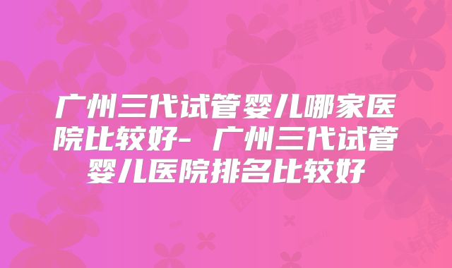 广州三代试管婴儿哪家医院比较好- 广州三代试管婴儿医院排名比较好