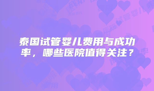 泰国试管婴儿费用与成功率,哪些医院值得关注?