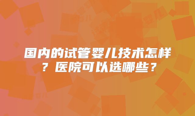 国内的试管婴儿技术怎样?医院可以选哪些?
