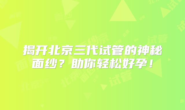 揭开北京三代试管的神秘面纱？助你轻松好孕！