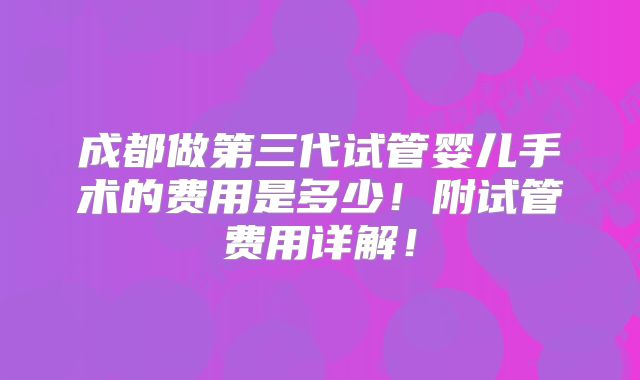 成都做第三代试管婴儿手术的费用是多少！附试管费用详解！