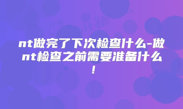 nt做完了下次检查什么-做nt检查之前需要准备什么！