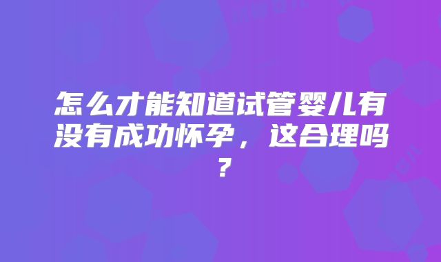 怎么才能知道试管婴儿有没有成功怀孕,这合理吗?