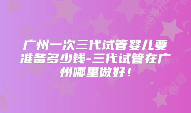 广州一次三代试管婴儿要准备多少钱-三代试管在广州哪里做好！