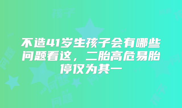 不造41岁生孩子会有哪些问题看这,二胎高危易胎停仅为其一